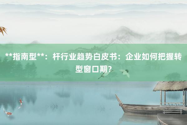 **指南型**：杆行业趋势白皮书：企业如何把握转型窗口期？