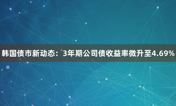 韩国债市新动态：3年期公司债收益率微升至4.69%
