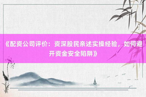 《配资公司评价：资深股民亲述实操经验，如何避开资金安全陷阱》