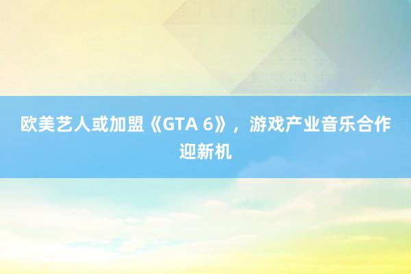 欧美艺人或加盟《GTA 6》，游戏产业音乐合作迎新机