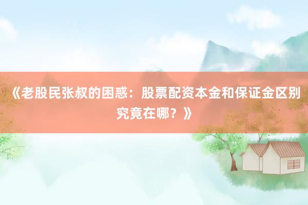 《老股民张叔的困惑：股票配资本金和保证金区别究竟在哪？》