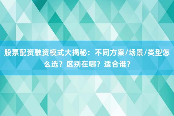 股票配资融资模式大揭秘：不同方案/场景/类型怎么选？区别在哪？适合谁？