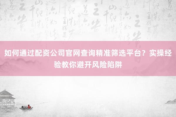 如何通过配资公司官网查询精准筛选平台？实操经验教你避开风险陷阱