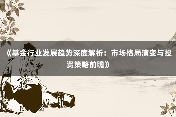 《基金行业发展趋势深度解析：市场格局演变与投资策略前瞻》