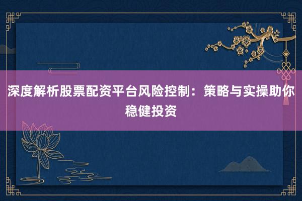 深度解析股票配资平台风险控制：策略与实操助你稳健投资