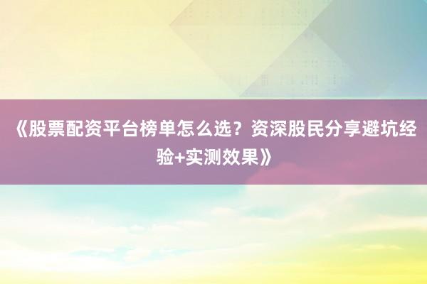 《股票配资平台榜单怎么选？资深股民分享避坑经验+实测效果》