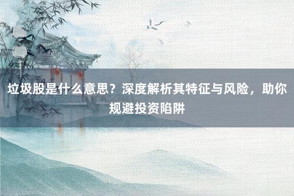 垃圾股是什么意思？深度解析其特征与风险，助你规避投资陷阱