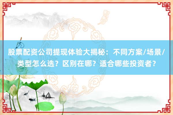 股票配资公司提现体验大揭秘：不同方案/场景/类型怎么选？区别在哪？适合哪些投资者？