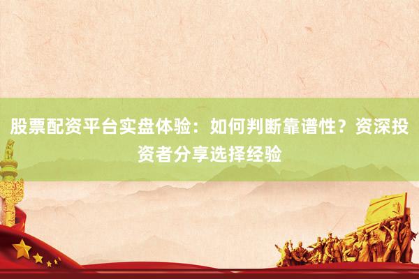 股票配资平台实盘体验：如何判断靠谱性？资深投资者分享选择经验