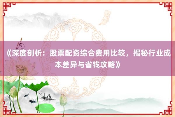 《深度剖析：股票配资综合费用比较，揭秘行业成本差异与省钱攻略》