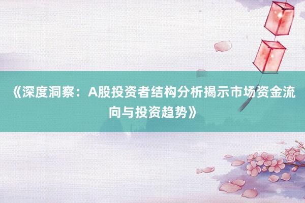 《深度洞察：A股投资者结构分析揭示市场资金流向与投资趋势》