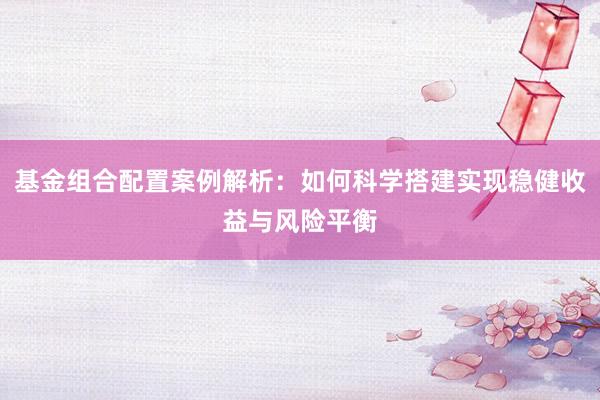 基金组合配置案例解析：如何科学搭建实现稳健收益与风险平衡