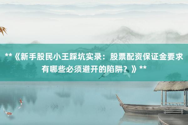 **《新手股民小王踩坑实录：股票配资保证金要求有哪些必须避开的陷阱？》**