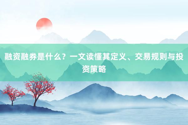 融资融券是什么？一文读懂其定义、交易规则与投资策略