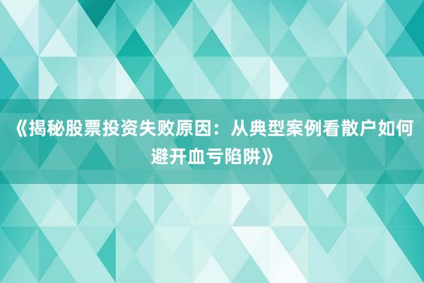 《揭秘股票投资失败原因：从典型案例看散户如何避开血亏陷阱》