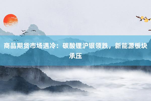 商品期货市场遇冷：碳酸锂沪银领跌，新能源板块承压