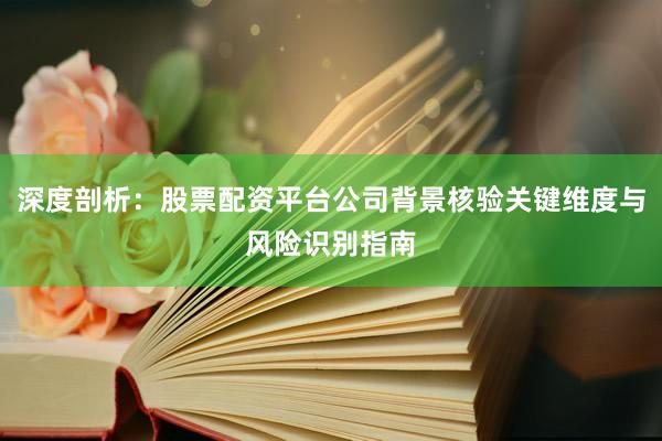 深度剖析：股票配资平台公司背景核验关键维度与风险识别指南