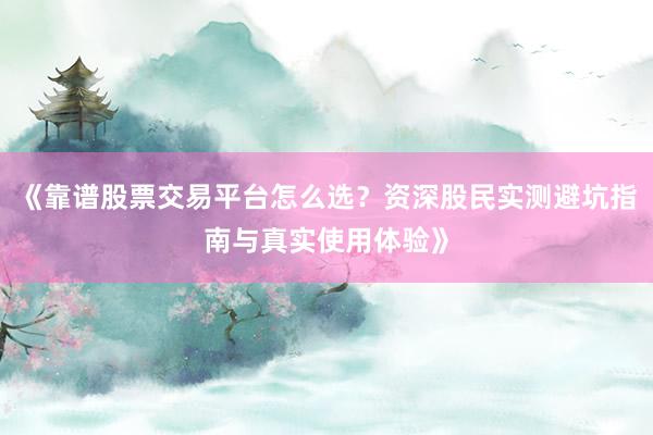 《靠谱股票交易平台怎么选？资深股民实测避坑指南与真实使用体验》