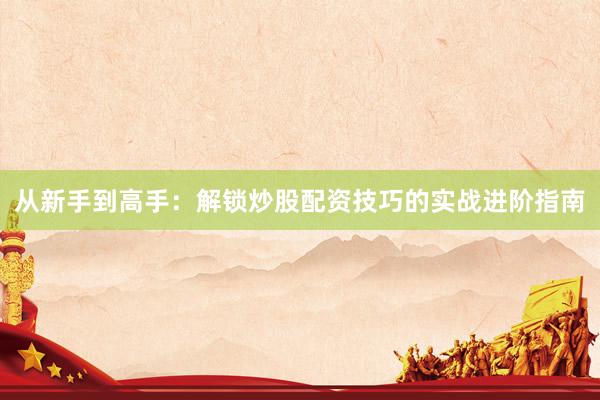 从新手到高手：解锁炒股配资技巧的实战进阶指南