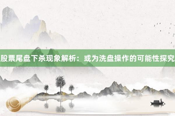股票尾盘下杀现象解析：或为洗盘操作的可能性探究