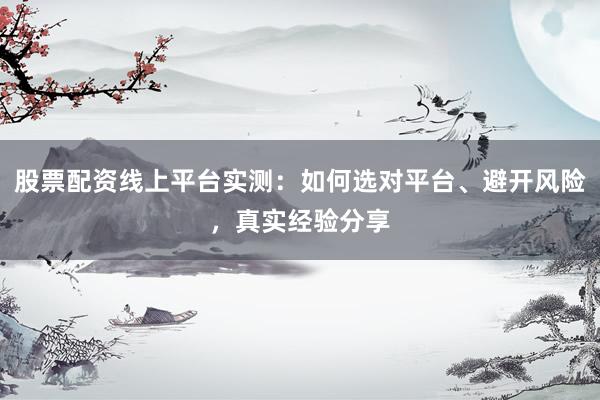 股票配资线上平台实测：如何选对平台、避开风险，真实经验分享
