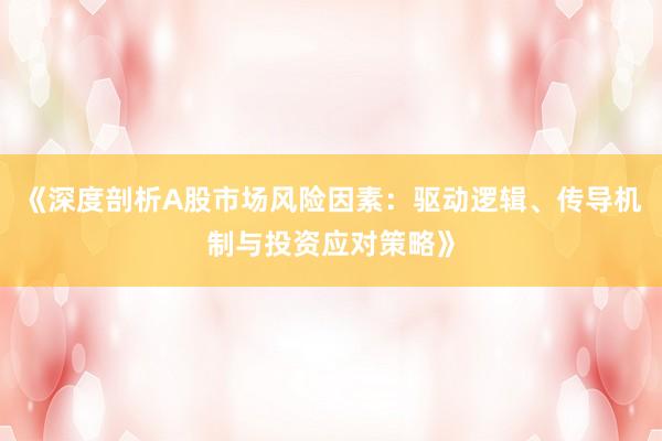 《深度剖析A股市场风险因素：驱动逻辑、传导机制与投资应对策略》