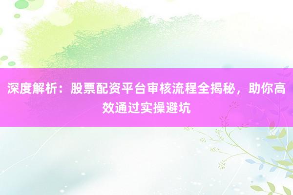 深度解析：股票配资平台审核流程全揭秘，助你高效通过实操避坑