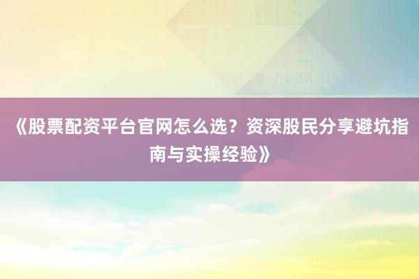 《股票配资平台官网怎么选？资深股民分享避坑指南与实操经验》
