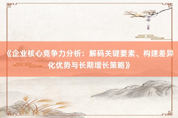 《企业核心竞争力分析：解码关键要素、构建差异化优势与长期增长策略》