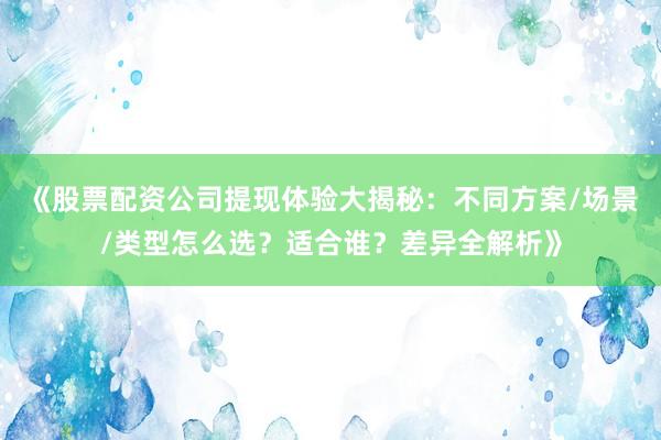 《股票配资公司提现体验大揭秘：不同方案/场景/类型怎么选？适合谁？差异全解析》