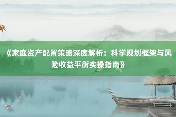 《家庭资产配置策略深度解析：科学规划框架与风险收益平衡实操指南》