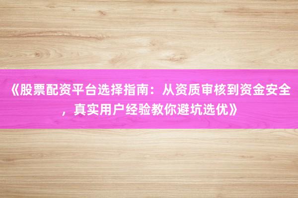 《股票配资平台选择指南：从资质审核到资金安全，真实用户经验教你避坑选优》