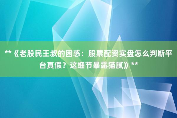 **《老股民王叔的困惑：股票配资实盘怎么判断平台真假？这细节暴露猫腻》**