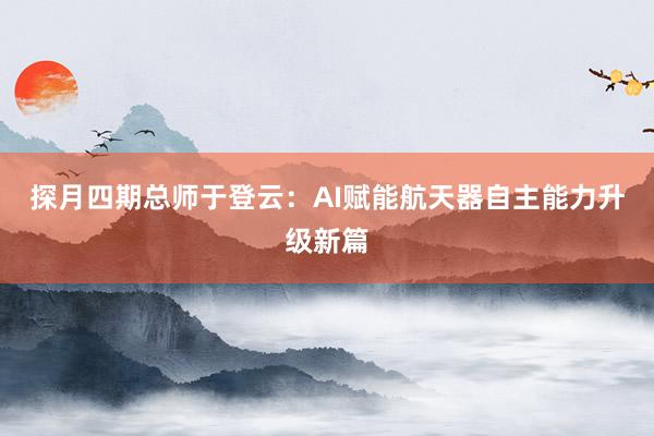 探月四期总师于登云：AI赋能航天器自主能力升级新篇