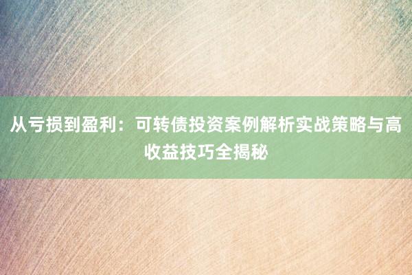 从亏损到盈利：可转债投资案例解析实战策略与高收益技巧全揭秘