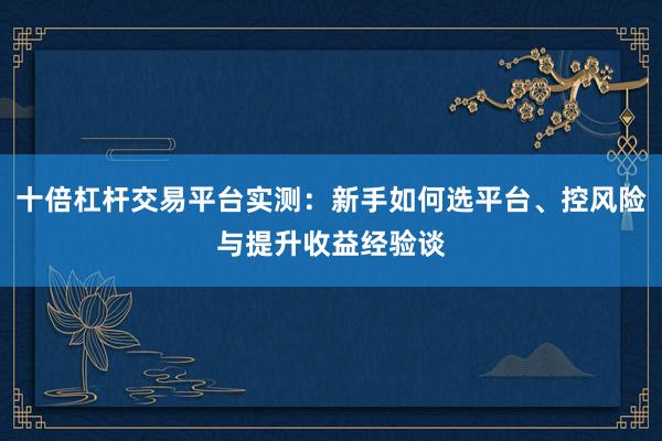 十倍杠杆交易平台实测：新手如何选平台、控风险与提升收益经验谈