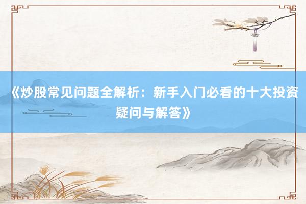 《炒股常见问题全解析：新手入门必看的十大投资疑问与解答》