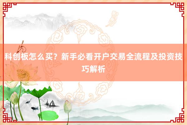 科创板怎么买？新手必看开户交易全流程及投资技巧解析
