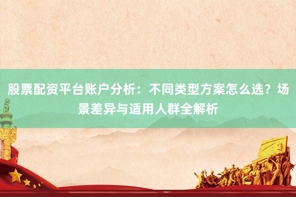 股票配资平台账户分析：不同类型方案怎么选？场景差异与适用人群全解析