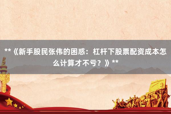 **《新手股民张伟的困惑:杠杆下股票配资成本怎么计算才不亏?》**