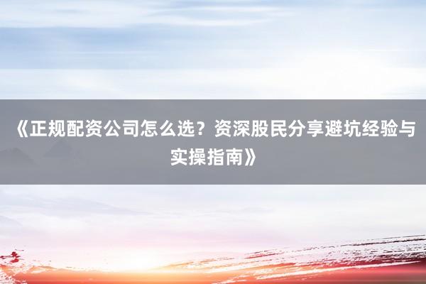 《正规配资公司怎么选？资深股民分享避坑经验与实操指南》