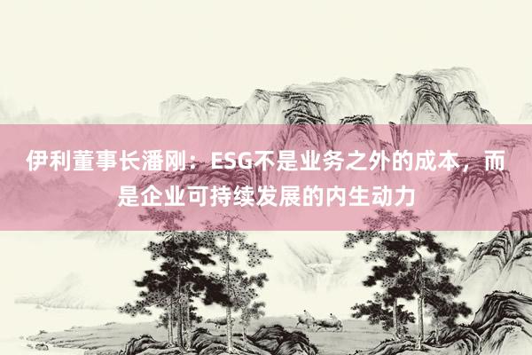 伊利董事长潘刚：ESG不是业务之外的成本，而是企业可持续发展的内生动力