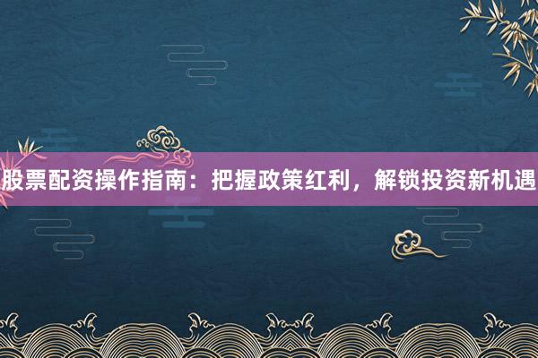 股票配资操作指南：把握政策红利，解锁投资新机遇
