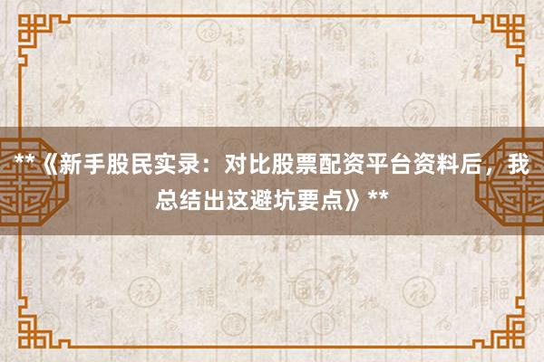 **《新手股民实录：对比股票配资平台资料后，我总结出这避坑要点》**