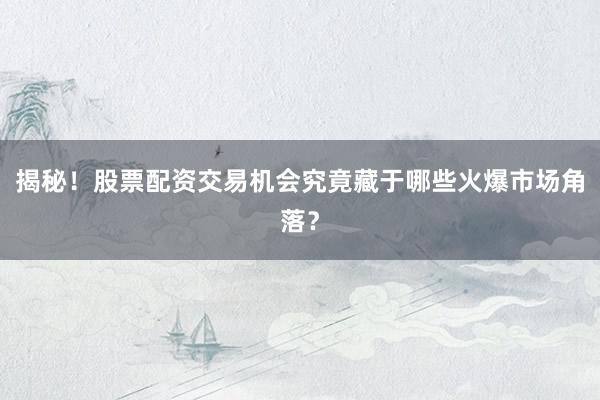 揭秘！股票配资交易机会究竟藏于哪些火爆市场角落？